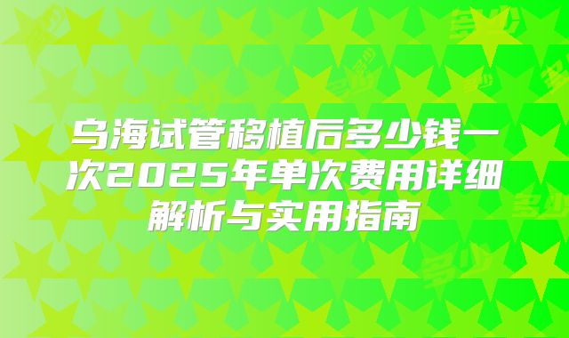 乌海试管移植后多少钱一次2025年单次费用详细解析与实用指南