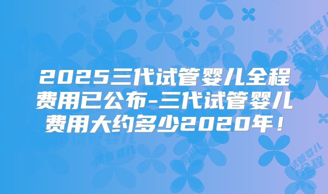 2025三代试管婴儿全程费用已公布-三代试管婴儿费用大约多少2020年!