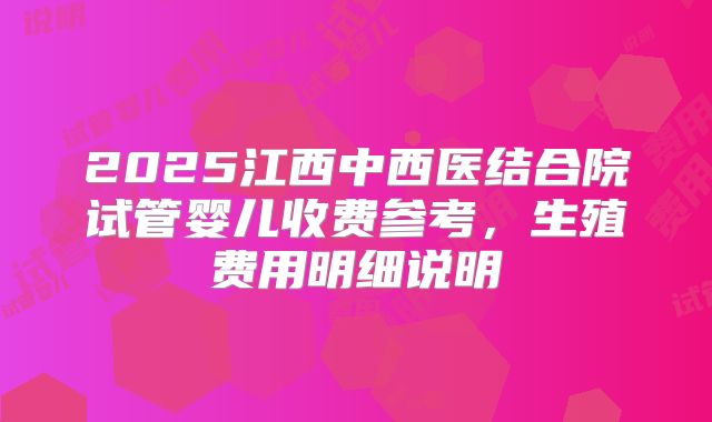 2025江西中西医结合院试管婴儿收费参考，生殖费用明细说明