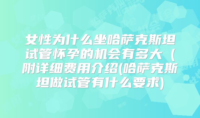 女性为什么坐哈萨克斯坦试管怀孕的机会有多大（附详细费用介绍(哈萨克斯坦做试管有什么要求)
