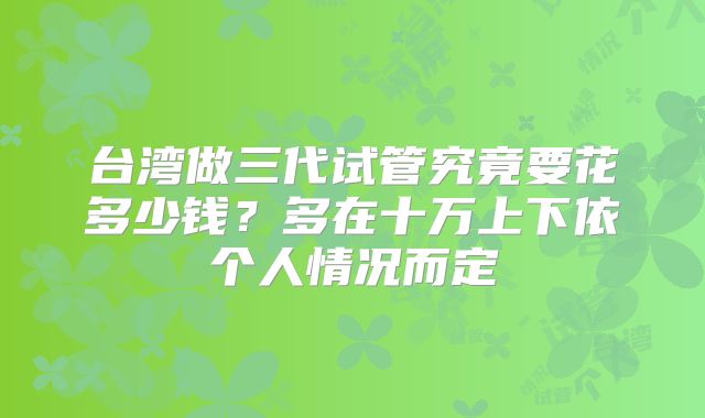 台湾做三代试管究竟要花多少钱?多在十万上下依个人情况而定