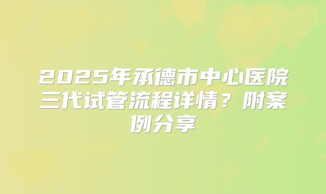 2025年承德市中心医院三代试管流程详情?附案例分享
