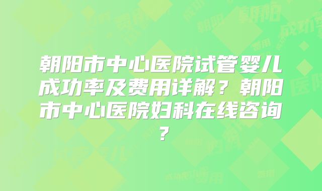 朝阳市中心医院试管婴儿成功率及费用详解?朝阳市中心医院妇科在线咨询?