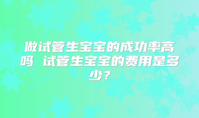 做试管生宝宝的成功率高吗 试管生宝宝的费用是多少?