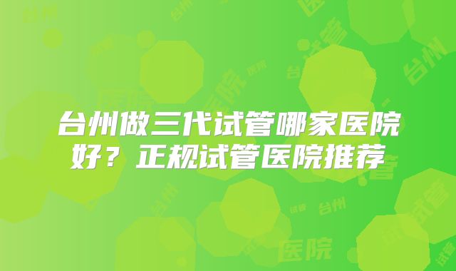 台州做三代试管哪家医院好？正规试管医院推荐