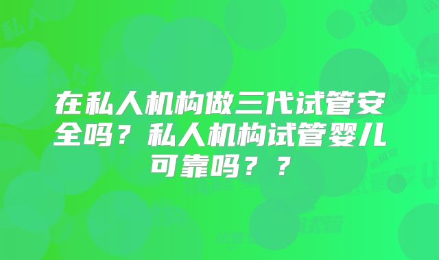 在私人机构做三代试管安全吗？私人机构试管婴儿可靠吗？？