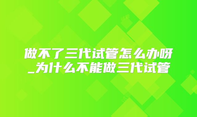 做不了三代试管怎么办呀_为什么不能做三代试管