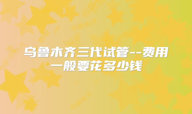 乌鲁木齐三代试管--费用一般要花多少钱