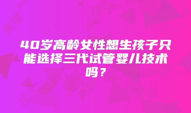 40岁高龄女性想生孩子只能选择三代试管婴儿技术吗？