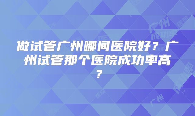 做试管广州哪间医院好?广州试管那个医院成功率高?