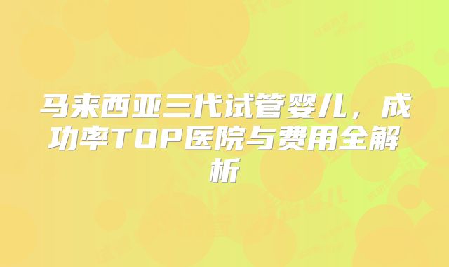 马来西亚三代试管婴儿，成功率TOP医院与费用全解析