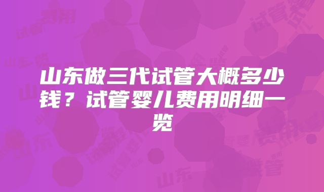 山东做三代试管大概多少钱?试管婴儿费用明细一览