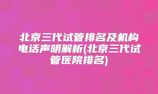 北京三代试管排名及机构电话声明解析(北京三代试管医院排名)