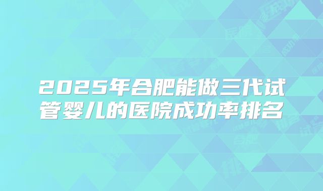 2025年合肥能做三代试管婴儿的医院成功率排名