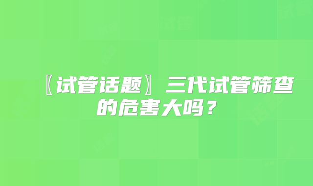 〖试管话题〗三代试管筛查的危害大吗？