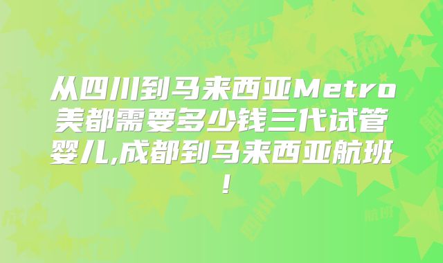 从四川到马来西亚Metro美都需要多少钱三代试管婴儿,成都到马来西亚航班!