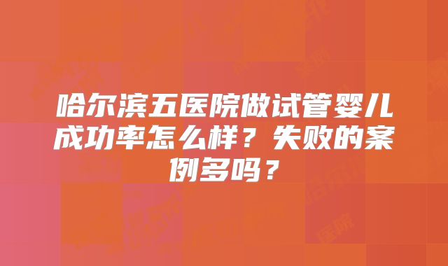 哈尔滨五医院做试管婴儿成功率怎么样？失败的案例多吗？