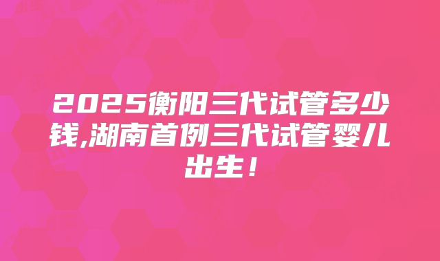 2025衡阳三代试管多少钱,湖南首例三代试管婴儿出生！