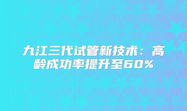 九江三代试管新技术：高龄成功率提升至60%