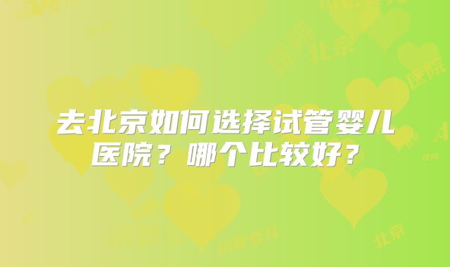 去北京如何选择试管婴儿医院？哪个比较好？
