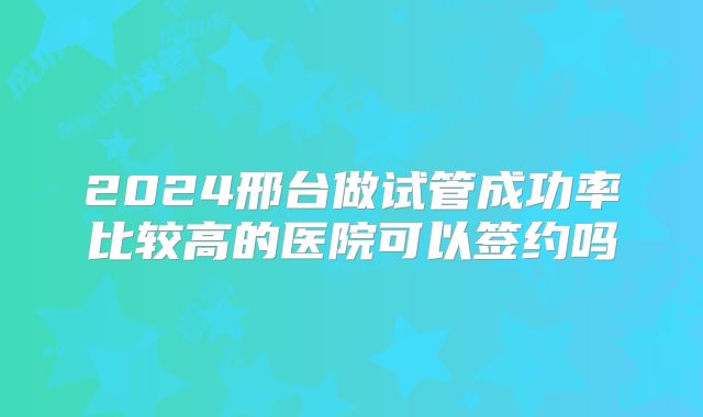 2024邢台做试管成功率比较高的医院可以签约吗