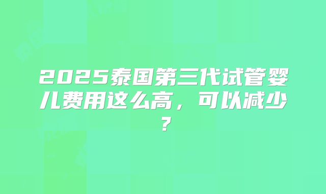2025泰国第三代试管婴儿费用这么高，可以减少？