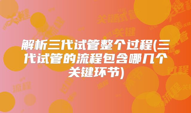 解析三代试管整个过程(三代试管的流程包含哪几个关键环节)