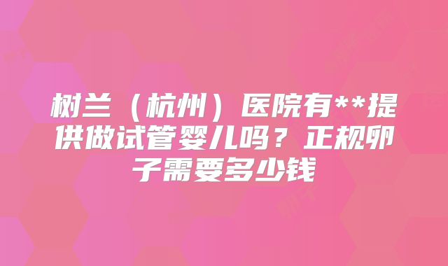 树兰（杭州）医院有**提供做试管婴儿吗？正规卵子需要多少钱
