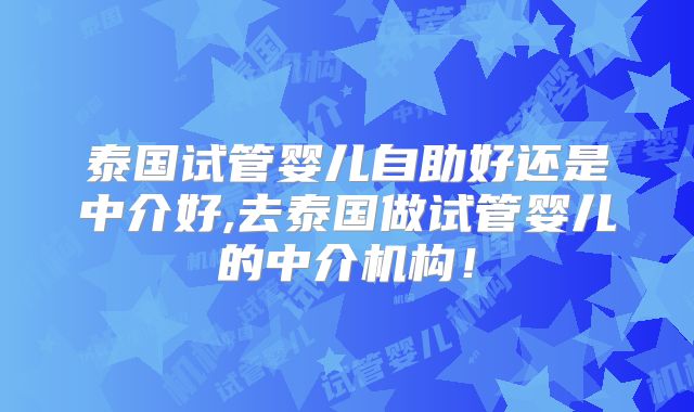 泰国试管婴儿自助好还是中介好,去泰国做试管婴儿的中介机构！