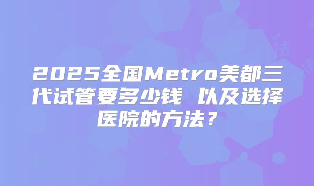 2025全国Metro美都三代试管要多少钱 以及选择医院的方法?