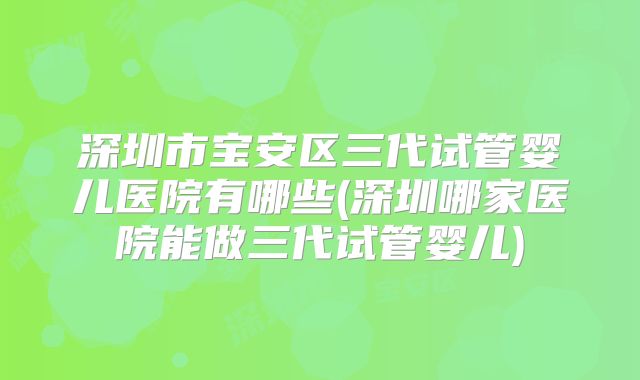 深圳市宝安区三代试管婴儿医院有哪些(深圳哪家医院能做三代试管婴儿)