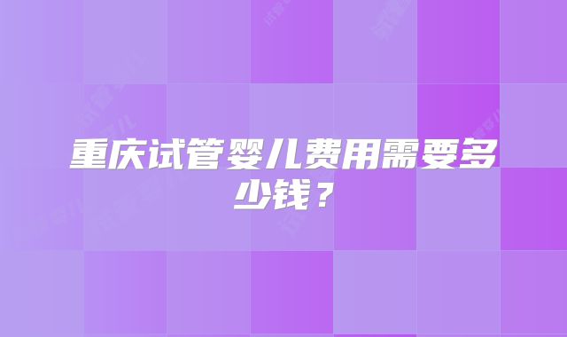 重庆试管婴儿费用需要多少钱？
