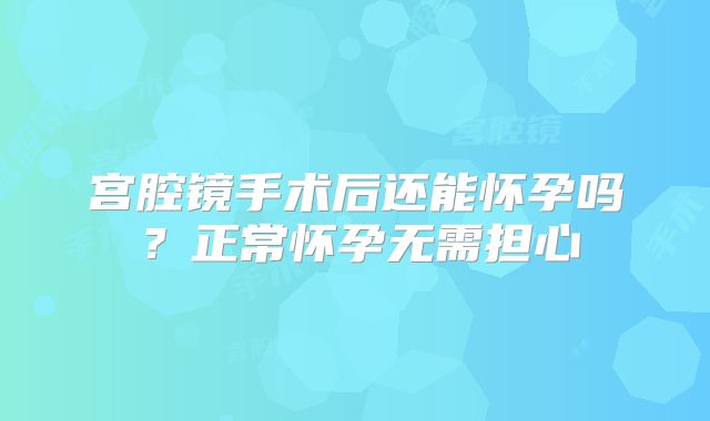 宫腔镜手术后还能怀孕吗?正常怀孕无需担心