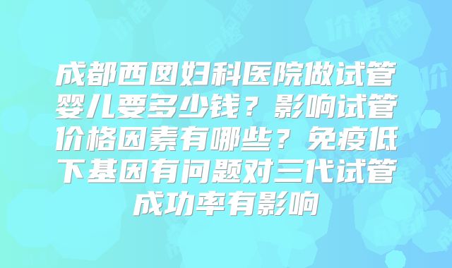 成都西囡妇科医院做试管婴儿要多少钱？影响试管价格因素有哪些？免疫低下基因有问题对三代试管成功率有影响