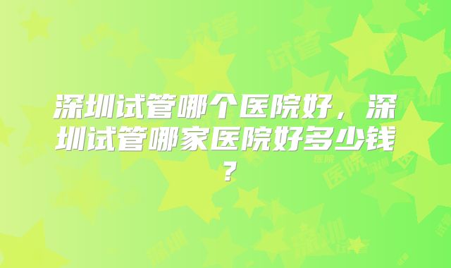 深圳试管哪个医院好，深圳试管哪家医院好多少钱？
