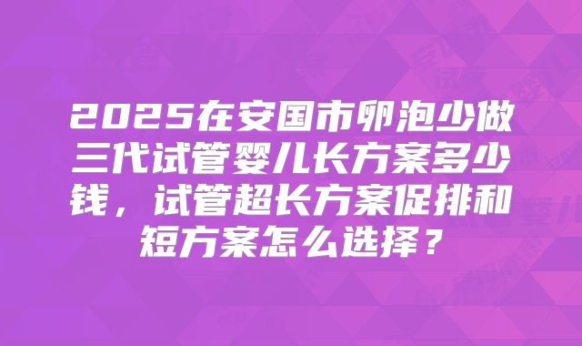 2025在安国市卵泡少做三代试管婴儿长方案多少钱,试管超长方案促排和短方案怎么选择?