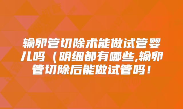 输卵管切除术能做试管婴儿吗（明细都有哪些,输卵管切除后能做试管吗！