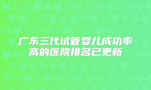 广东三代试管婴儿成功率高的医院排名已更新