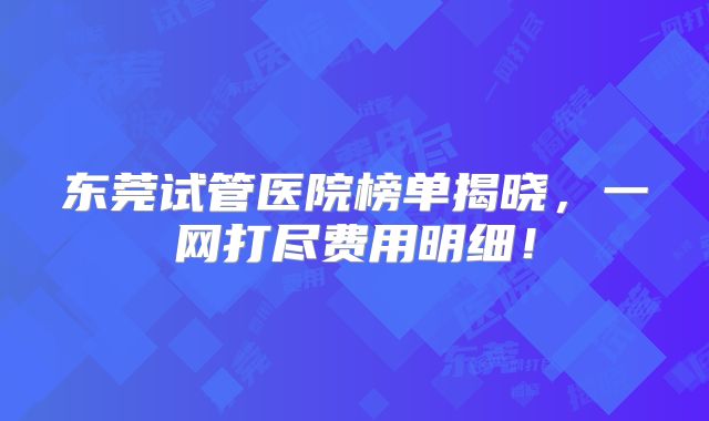 东莞试管医院榜单揭晓,一网打尽费用明细!