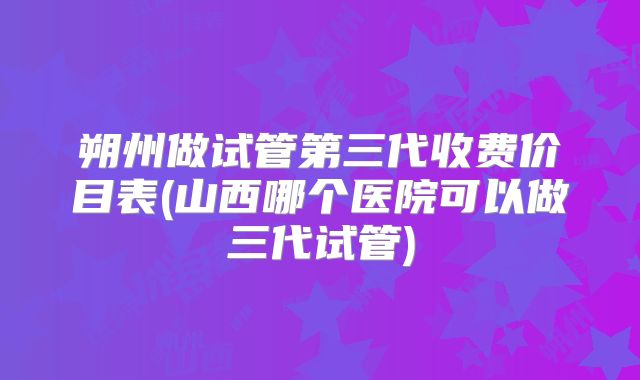 朔州做试管第三代收费价目表(山西哪个医院可以做三代试管)