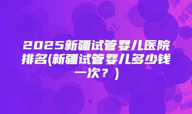 2025新疆试管婴儿医院排名(新疆试管婴儿多少钱一次？)