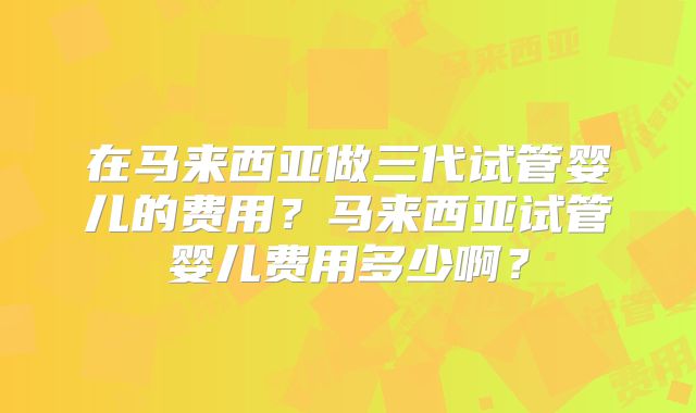 在马来西亚做三代试管婴儿的费用？马来西亚试管婴儿费用多少啊？