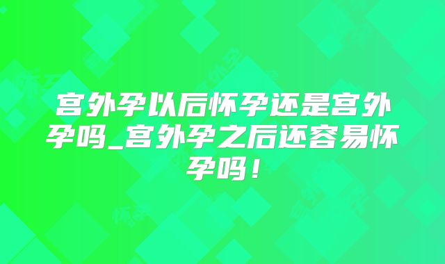 宫外孕以后怀孕还是宫外孕吗_宫外孕之后还容易怀孕吗!