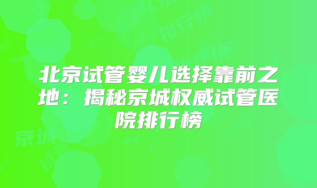 北京试管婴儿选择靠前之地：揭秘京城权威试管医院排行榜