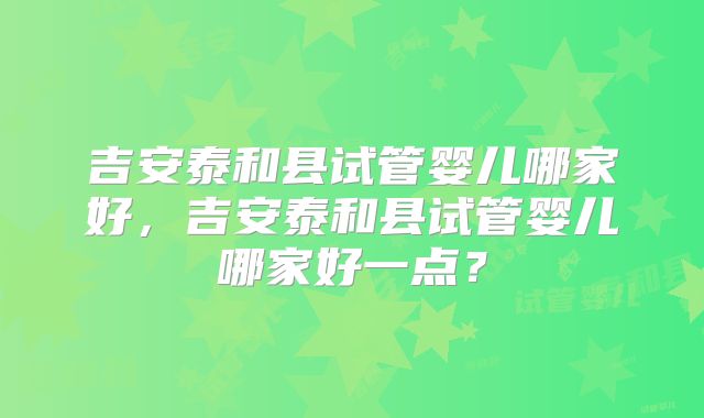 吉安泰和县试管婴儿哪家好，吉安泰和县试管婴儿哪家好一点？