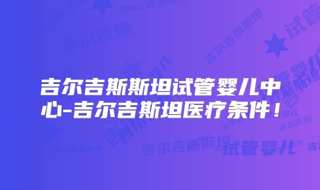 吉尔吉斯斯坦试管婴儿中心-吉尔吉斯坦医疗条件！