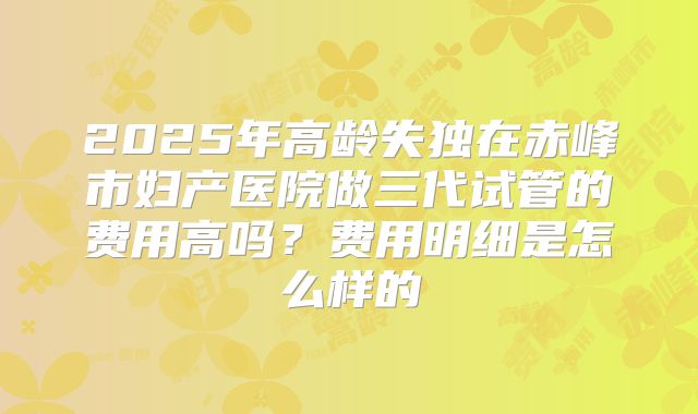 2025年高龄失独在赤峰市妇产医院做三代试管的费用高吗？费用明细是怎么样的