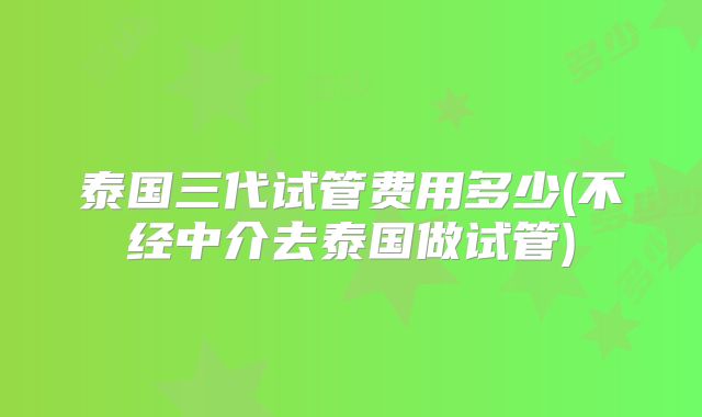泰国三代试管费用多少(不经中介去泰国做试管)