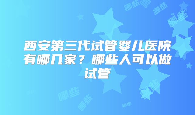 西安第三代试管婴儿医院有哪几家？哪些人可以做试管