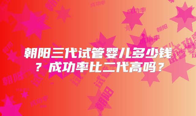 朝阳三代试管婴儿多少钱？成功率比二代高吗？